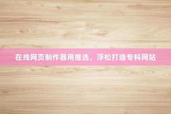 在线网页制作器用推选，浮松打造专科网站