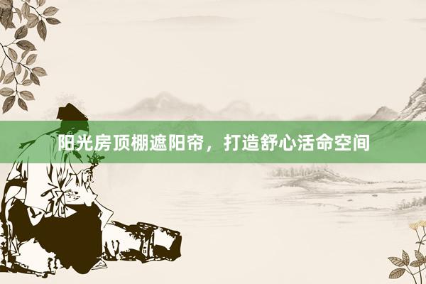 阳光房顶棚遮阳帘，打造舒心活命空间