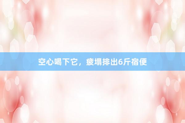 空心喝下它，疲塌排出6斤宿便