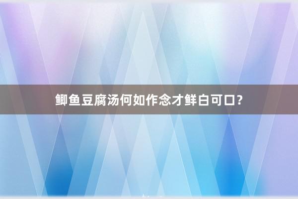 鲫鱼豆腐汤何如作念才鲜白可口？